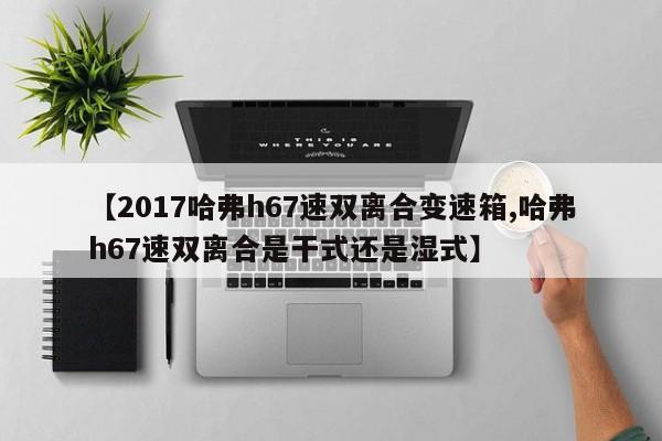 【2017哈弗h67速双离合变速箱,哈弗h67速双离合是干式还是湿式】