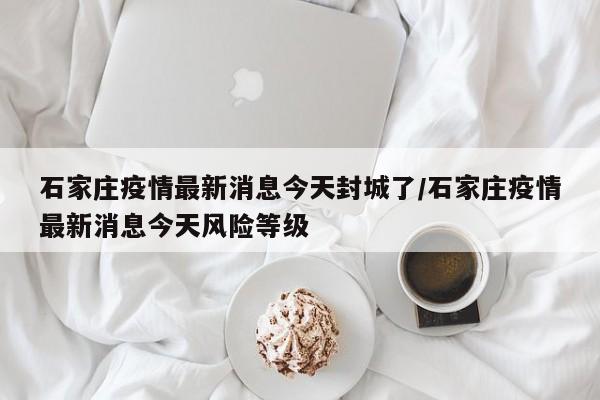 石家庄疫情最新消息今天封城了/石家庄疫情最新消息今天风险等级