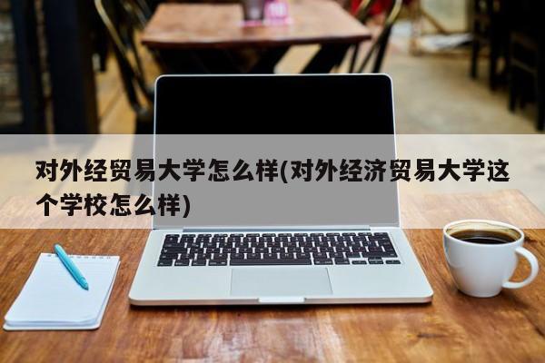 对外经贸易大学怎么样(对外经济贸易大学这个学校怎么样)