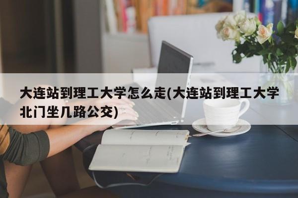 大连站到理工大学怎么走(大连站到理工大学北门坐几路公交)