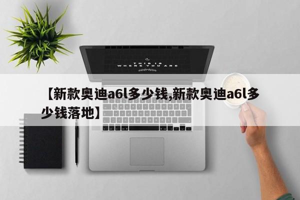 【新款奥迪a6l多少钱,新款奥迪a6l多少钱落地】