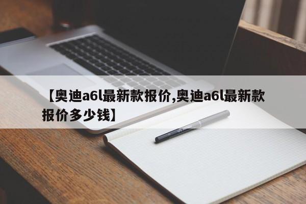 【奥迪a6l最新款报价,奥迪a6l最新款报价多少钱】