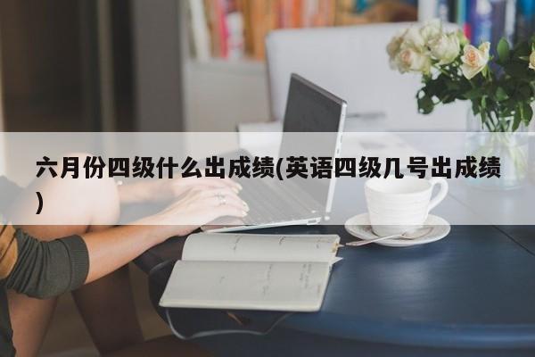 六月份四级什么出成绩(英语四级几号出成绩)