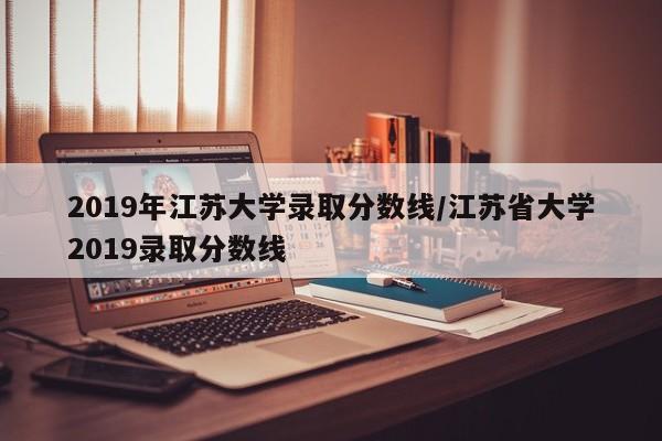 2019年江苏大学录取分数线/江苏省大学2019录取分数线