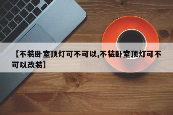 【不装卧室顶灯可不可以,不装卧室顶灯可不可以改装】