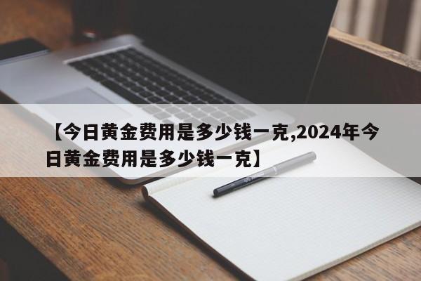 【今日黄金费用是多少钱一克,2024年今日黄金费用是多少钱一克】