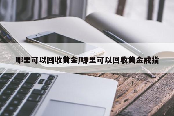 哪里可以回收黄金/哪里可以回收黄金戒指