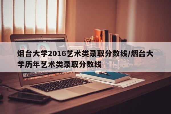 烟台大学2016艺术类录取分数线/烟台大学历年艺术类录取分数线