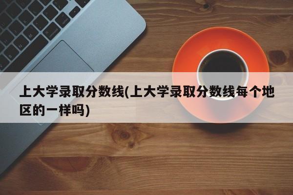 上大学录取分数线(上大学录取分数线每个地区的一样吗)