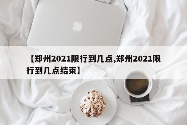 【郑州2021限行到几点,郑州2021限行到几点结束】