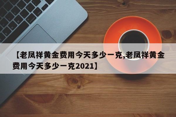 【老凤祥黄金费用今天多少一克,老凤祥黄金费用今天多少一克2021】