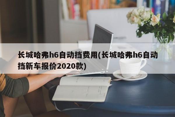 长城哈弗h6自动挡费用(长城哈弗h6自动挡新车报价2020款)