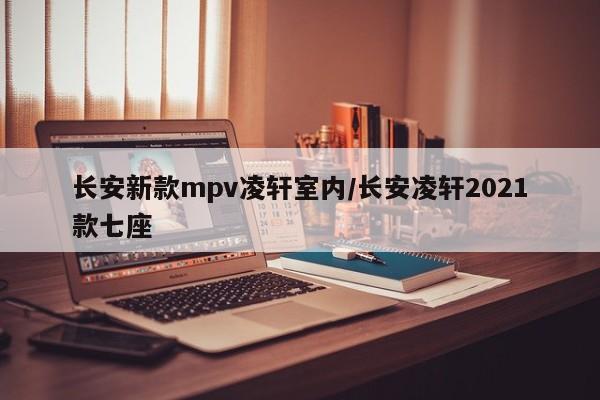 长安新款mpv凌轩室内/长安凌轩2021款七座