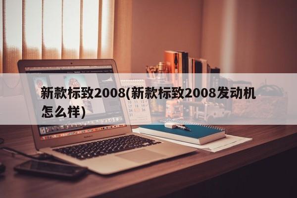 新款标致2008(新款标致2008发动机怎么样)