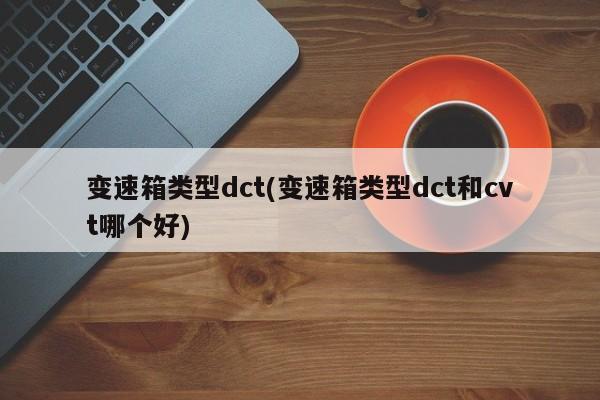 变速箱类型dct(变速箱类型dct和cvt哪个好)