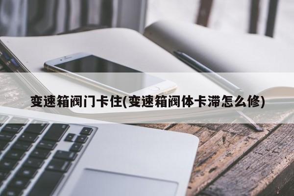 变速箱阀门卡住(变速箱阀体卡滞怎么修)