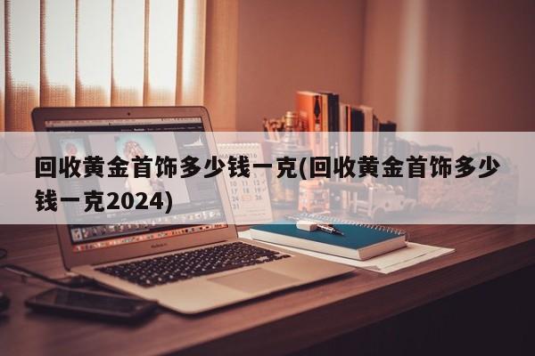 回收黄金首饰多少钱一克(回收黄金首饰多少钱一克2024)