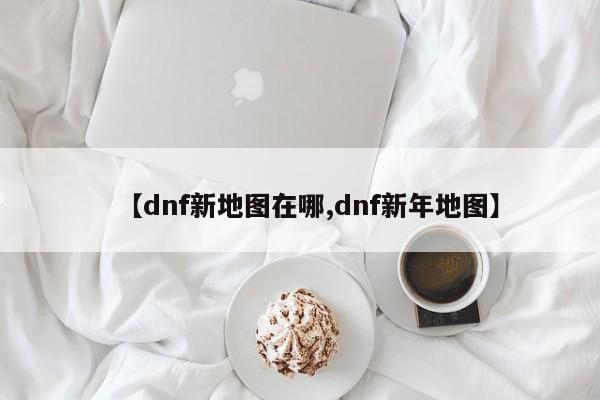 【dnf新地图在哪,dnf新年地图】