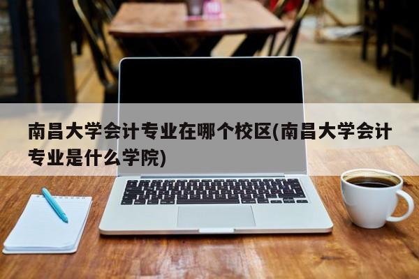 南昌大学会计专业在哪个校区(南昌大学会计专业是什么学院)