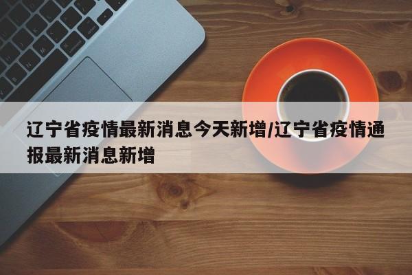 辽宁省疫情最新消息今天新增/辽宁省疫情通报最新消息新增