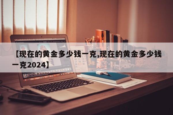 【现在的黄金多少钱一克,现在的黄金多少钱一克2024】