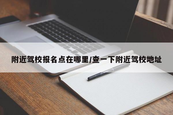 附近驾校报名点在哪里/查一下附近驾校地址