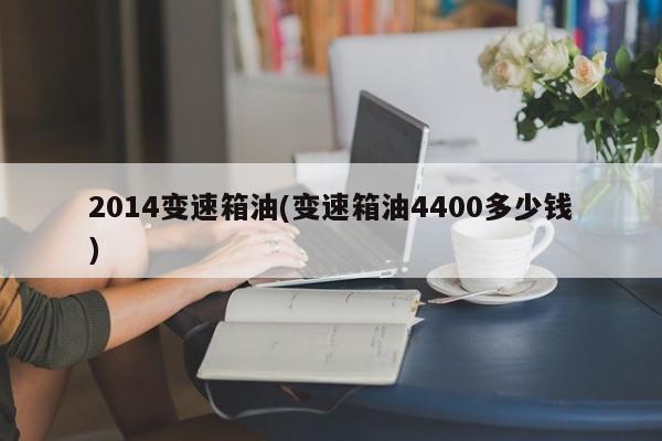 2014变速箱油(变速箱油4400多少钱)