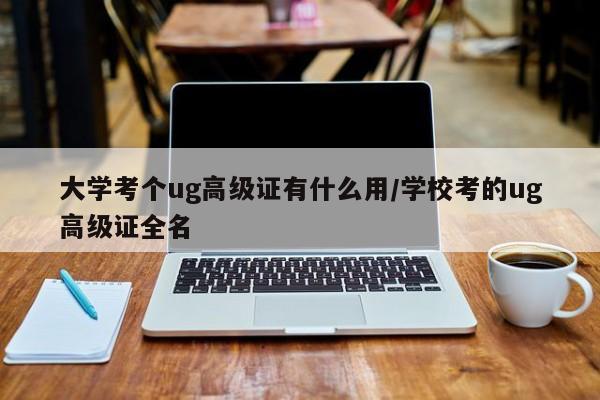 大学考个ug高级证有什么用/学校考的ug高级证全名