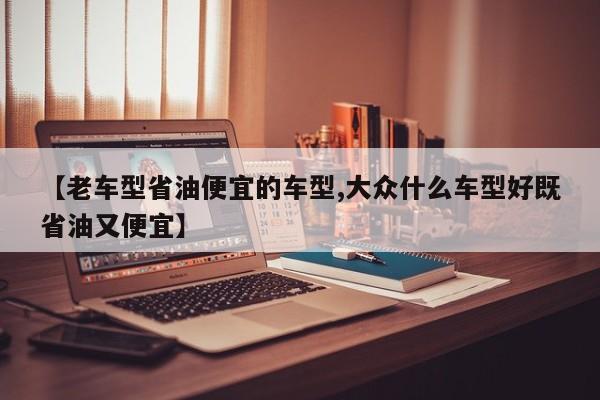 【老车型省油便宜的车型,大众什么车型好既省油又便宜】