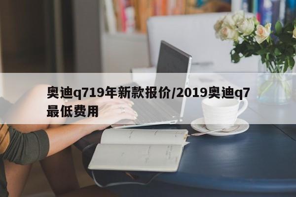 奥迪q719年新款报价/2019奥迪q7最低费用