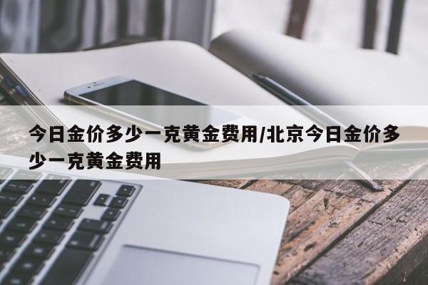 今日金价多少一克黄金费用/北京今日金价多少一克黄金费用