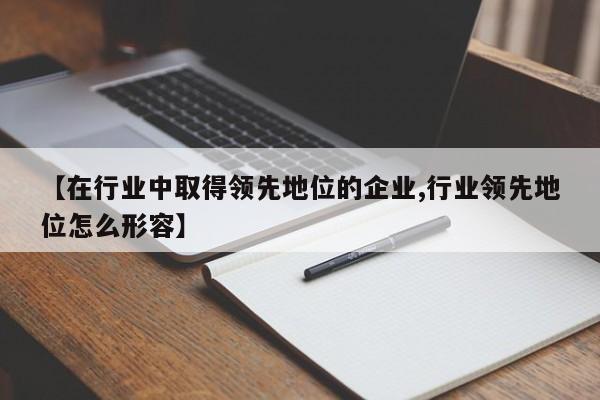 【在行业中取得领先地位的企业,行业领先地位怎么形容】