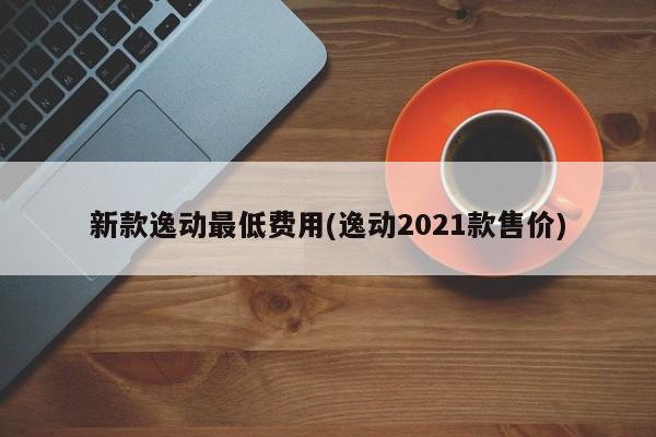 新款逸动最低费用(逸动2021款售价)