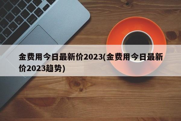 金费用今日最新价2023(金费用今日最新价2023趋势)