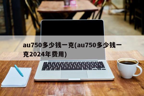 au750多少钱一克(au750多少钱一克2024年费用)