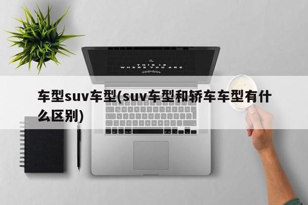 车型suv车型(suv车型和轿车车型有什么区别)