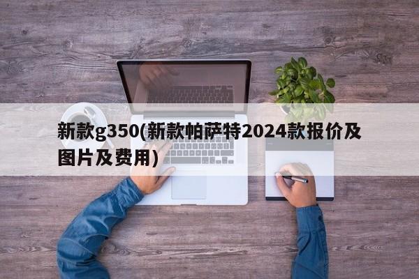 新款g350(新款帕萨特2024款报价及图片及费用)