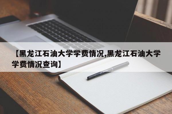 【黑龙江石油大学学费情况,黑龙江石油大学学费情况查询】