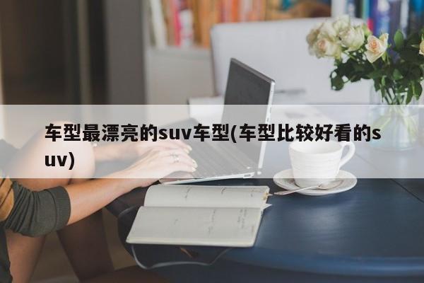 车型最漂亮的suv车型(车型比较好看的suv)