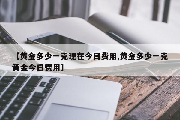 【黄金多少一克现在今日费用,黄金多少一克黄金今日费用】