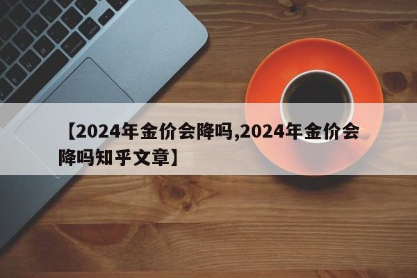 【2024年金价会降吗,2024年金价会降吗知乎文章】