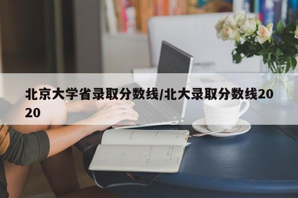 北京大学省录取分数线/北大录取分数线2020