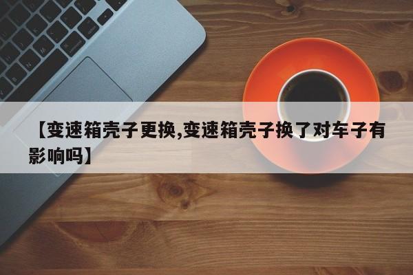 【变速箱壳子更换,变速箱壳子换了对车子有影响吗】