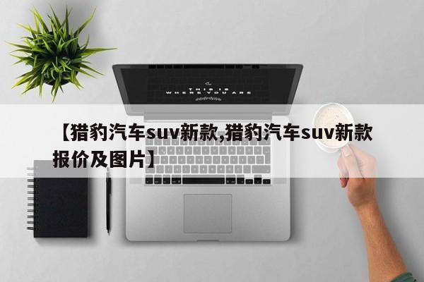 【猎豹汽车suv新款,猎豹汽车suv新款报价及图片】