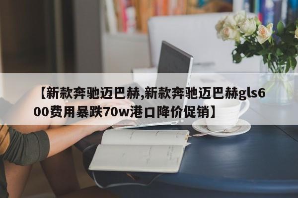 【新款奔驰迈巴赫,新款奔驰迈巴赫gls600费用暴跌70w港口降价促销】