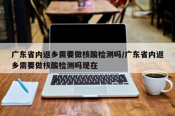 广东省内返乡需要做核酸检测吗/广东省内返乡需要做核酸检测吗现在